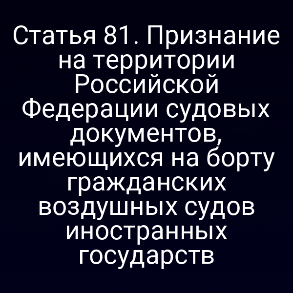 Статья 81. Признание на территории Российской Федерации судовых документов, имеющихся на борту гражданских воздушных судов иностранных государств