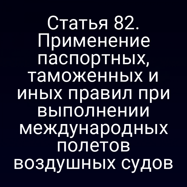 Статья 82. Применение паспортных, таможенных и иных правил при выполнении международных полетов воздушных судов