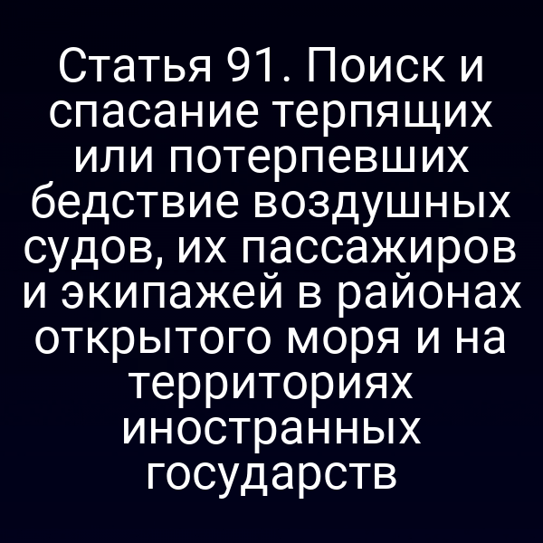 Статья 91. Поиск и спасание терпящих или потерпевших бедствие воздушных судов, их пассажиров и экипажей в районах открытого моря и на территориях иностранных государств