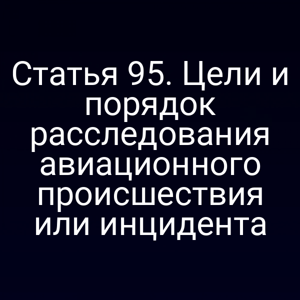 Статья 95. Цели и порядок расследования авиационного происшествия или инцидента