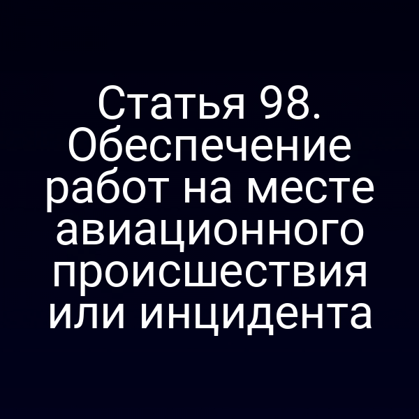 Статья 98. Обеспечение работ на месте авиационного происшествия или инцидента