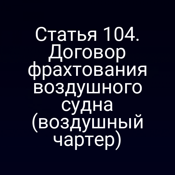 Статья 104. Договор фрахтования воздушного судна (воздушный чартер)