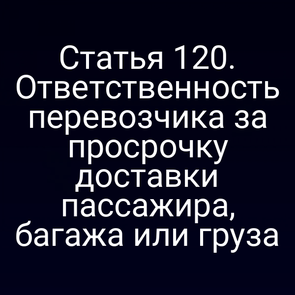 Статья 120. Ответственность перевозчика за просрочку доставки пассажира, багажа или груза