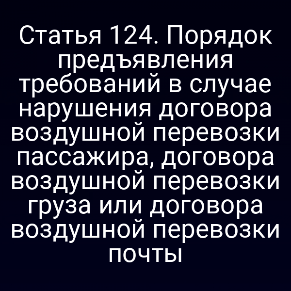 Статья 124. Порядок предъявления требований в случае нарушения договора воздушной перевозки пассажира, договора воздушной перевозки груза или договора воздушной перевозки почты