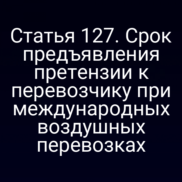 Статья 127. Срок предъявления претензии к перевозчику при международных воздушных перевозках