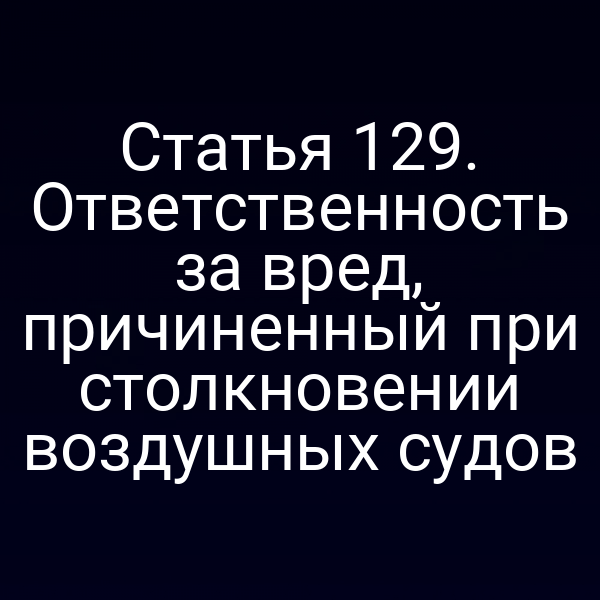 Статья 129. Ответственность за вред, причиненный при столкновении воздушных судов
