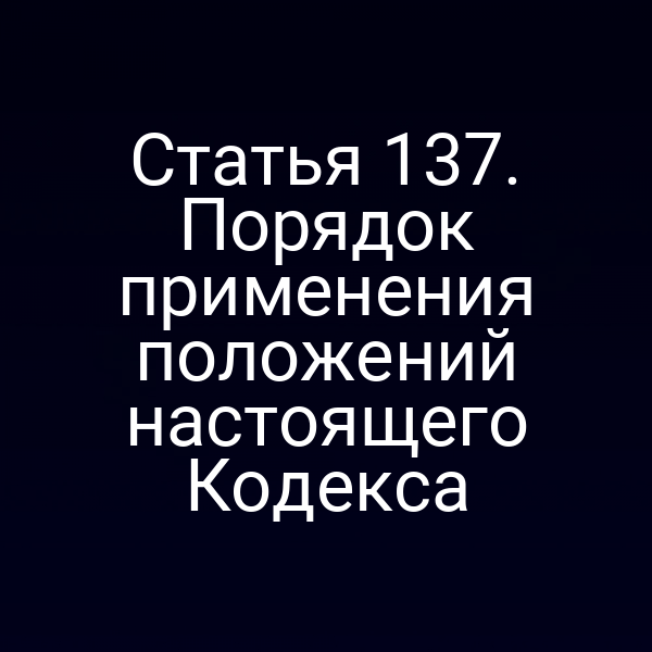 Статья 137. Порядок применения положений настоящего Кодекса