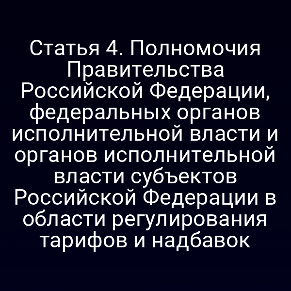 Статья 4. Полномочия Правительства Российской Федерации, федеральных органов исполнительной власти и органов исполнительной власти субъектов Российской Федерации в области регулирования тарифов и надбавок