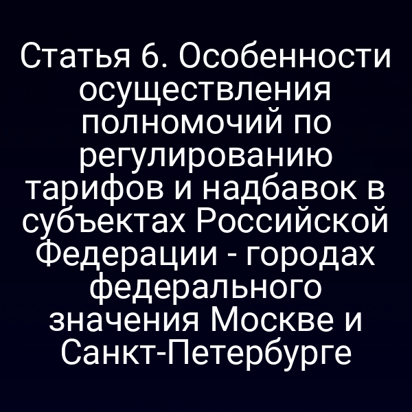Статья 6. Особенности осуществления полномочий по регулированию тарифов и надбавок в субъектах Российской Федерации - городах федерального значения Москве и Санкт-Петербурге
