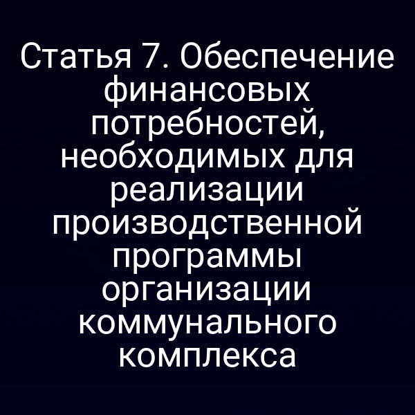 Статья 7. Обеспечение финансовых потребностей, необходимых для реализации производственной программы организации коммунального комплекса