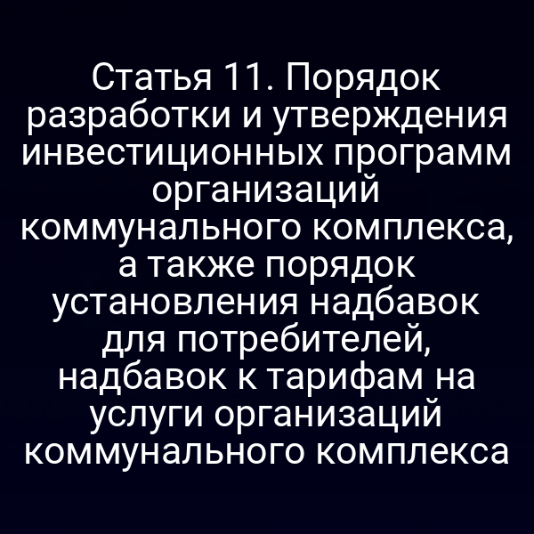 Статья 11. Порядок разработки и утверждения инвестиционных программ организаций коммунального комплекса, а также порядок установления надбавок для потребителей, надбавок к тарифам на услуги организаций коммунального комплекса
