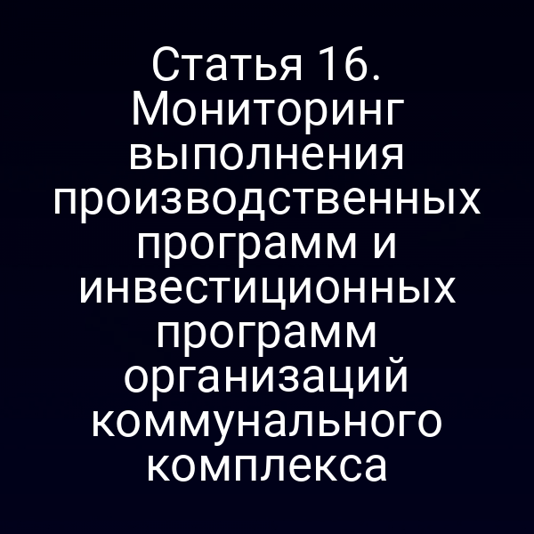 Статья 16. Мониторинг выполнения производственных программ и инвестиционных программ организаций коммунального комплекса
