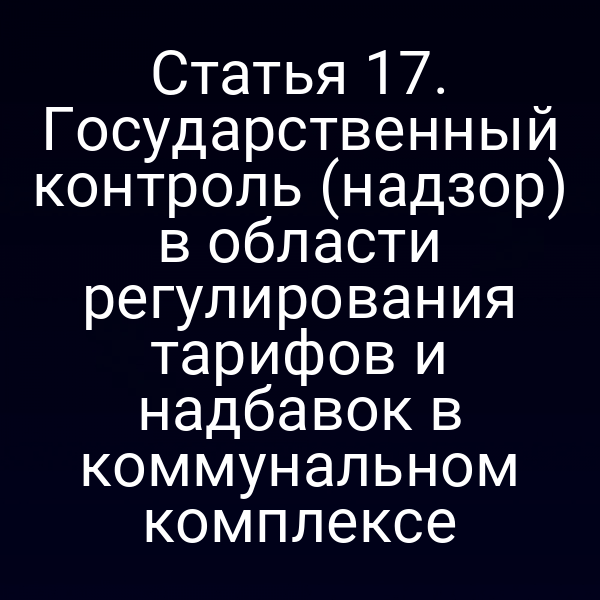 Статья 17. Государственный контроль (надзор) в области регулирования тарифов и надбавок в коммунальном комплексе