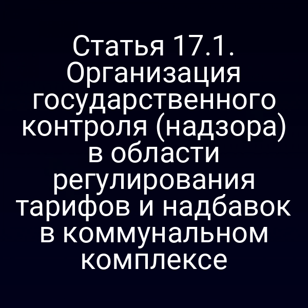Статья 17.1. Организация государственного контроля (надзора) в области регулирования тарифов и надбавок в коммунальном комплексе