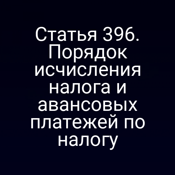 Статья 396. Порядок исчисления налога и авансовых платежей по налогу