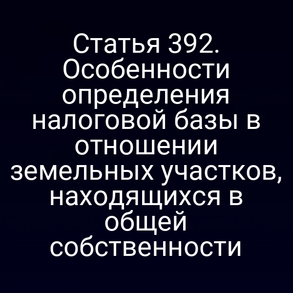 Статья 392. Особенности определения налоговой базы в отношении земельных участков, находящихся в общей собственности