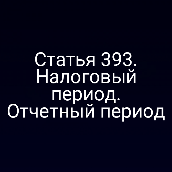 Статья 393. Налоговый период. Отчетный период