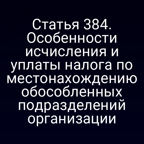 Статья 384. Особенности исчисления и уплаты налога по местонахождению обособленных подразделений организации