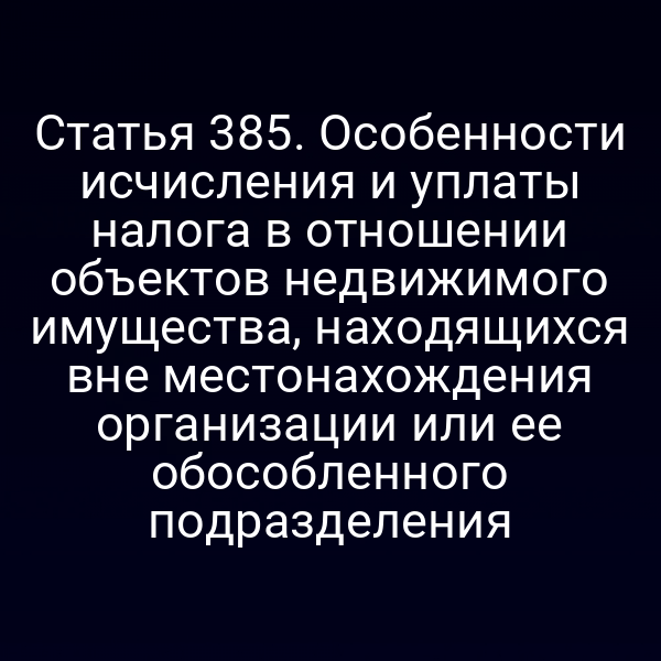 Статья 385. Особенности исчисления и уплаты налога в отношении объектов недвижимого имущества, находящихся вне местонахождения организации или ее обособленного подразделения