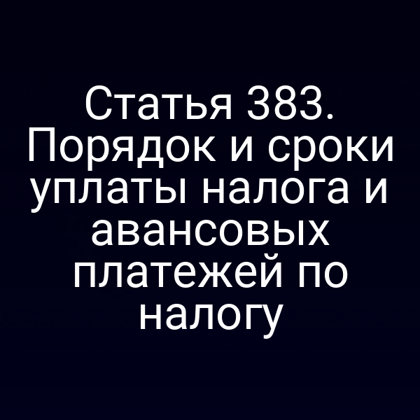 Статья 383. Порядок и сроки уплаты налога и авансовых платежей по налогу