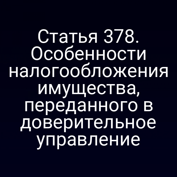 Статья 378. Особенности налогообложения имущества,  переданного в доверительное управление
