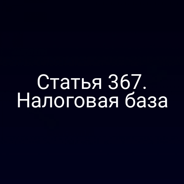 Статья 367. Налоговая база