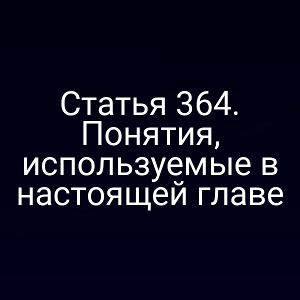 Статья 364. Понятия, используемые в настоящей главе