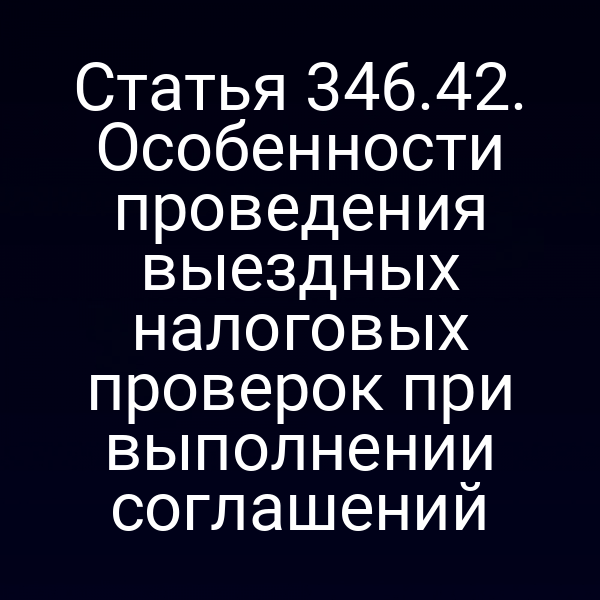 Статья 346.42. Особенности проведения выездных налоговых проверок при выполнении соглашений