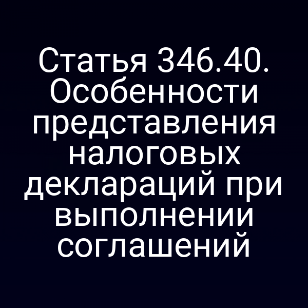 Статья 346.40. Особенности представления налоговых деклараций при выполнении соглашений