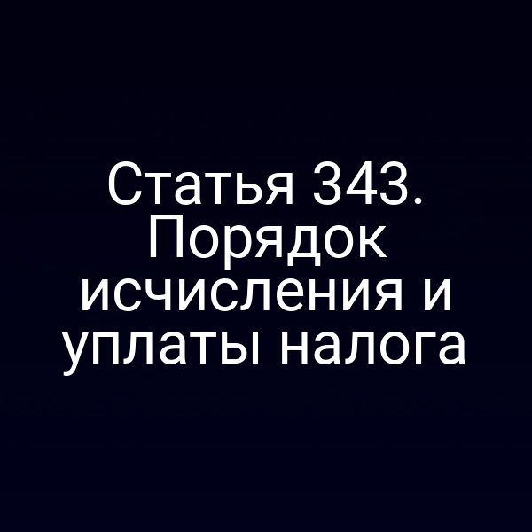 Статья 343. Порядок исчисления и уплаты налога