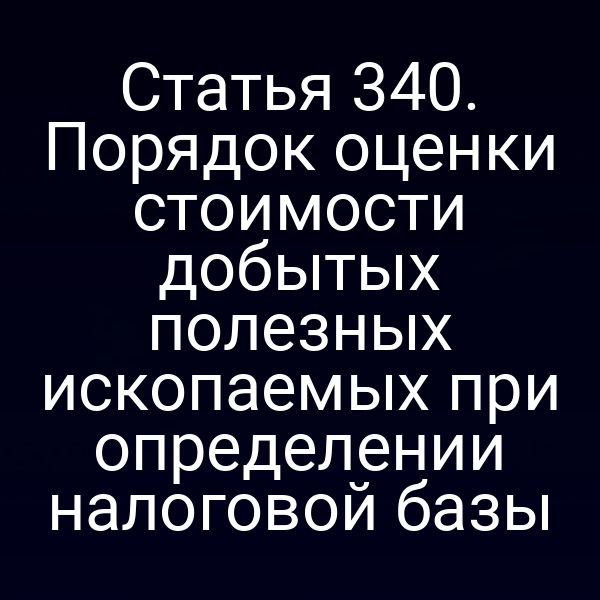 Статья 340. Порядок оценки стоимости добытых полезных ископаемых при определении налоговой базы