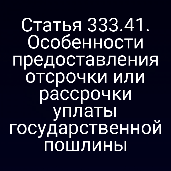 Статья 333.41. Особенности предоставления отсрочки или рассрочки уплаты государственной пошлины