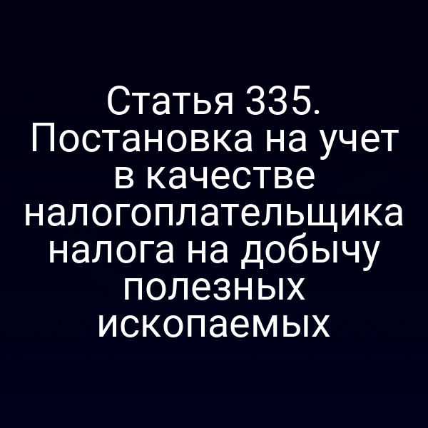 Статья 335. Постановка на учет в качестве налогоплательщика налога на добычу полезных ископаемых