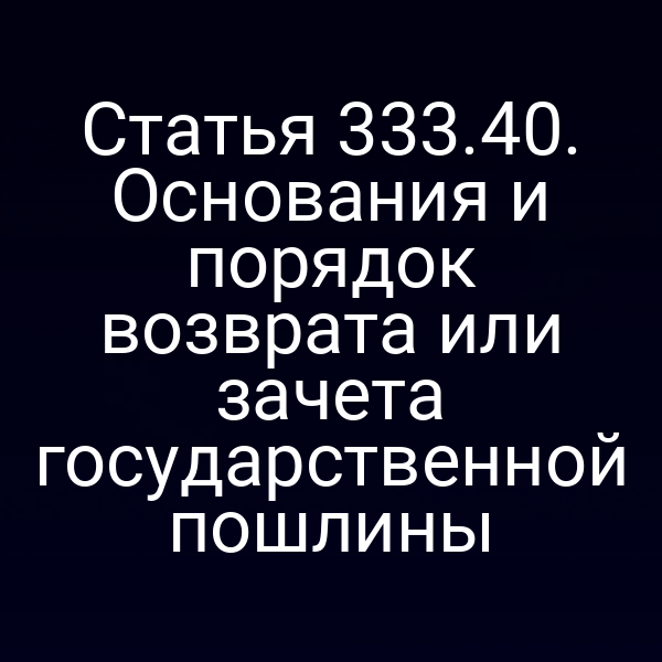 Статья 333.40. Основания и порядок возврата или зачета государственной пошлины