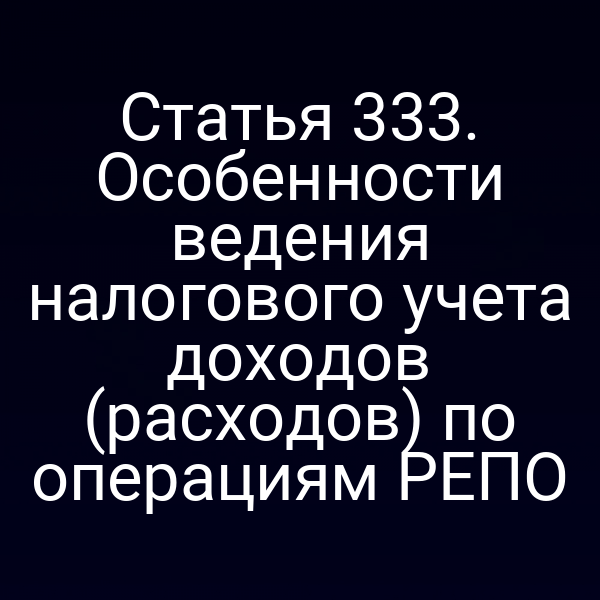 Статья 333. Особенности ведения налогового учета доходов (расходов) по операциям РЕПО