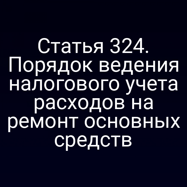 Статья 324. Порядок ведения налогового учета расходов на ремонт основных средств