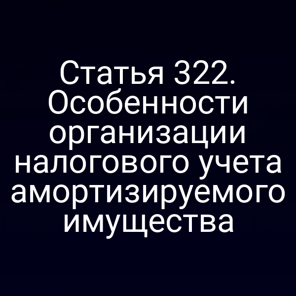 Статья 322. Особенности организации налогового учета амортизируемого имущества