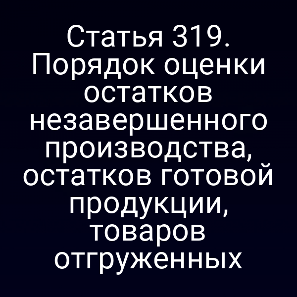 Статья 319. Порядок оценки остатков незавершенного производства, остатков готовой продукции, товаров отгруженных