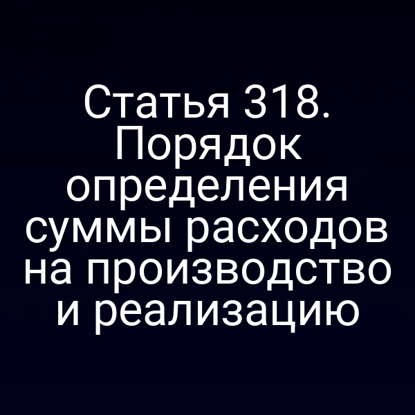 Статья 318. Порядок определения суммы расходов на производство и реализацию