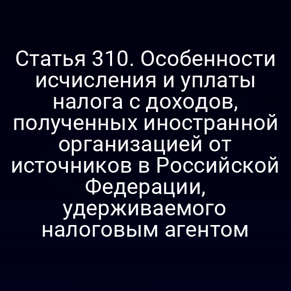 Статья 310. Особенности исчисления и уплаты налога с доходов, полученных иностранной организацией от источников в Российской Федерации, удерживаемого налоговым агентом