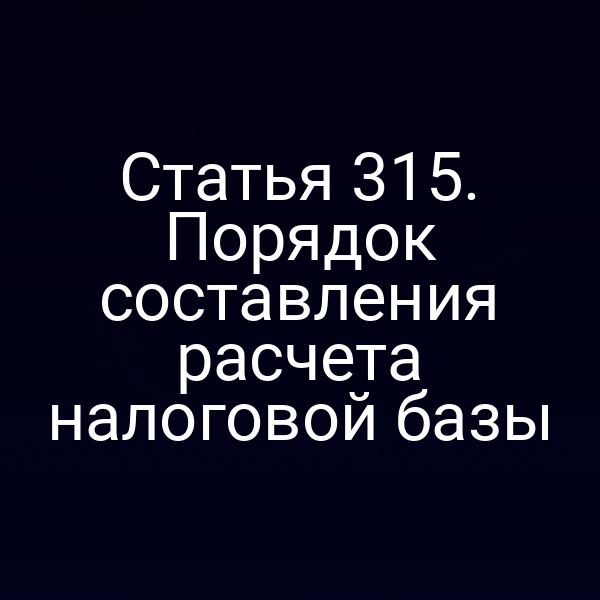 Статья 315. Порядок составления расчета налоговой базы