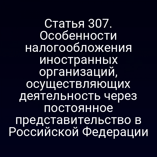 Статья 307. Особенности налогообложения иностранных организаций, осуществляющих деятельность через постоянное представительство в Российской Федерации