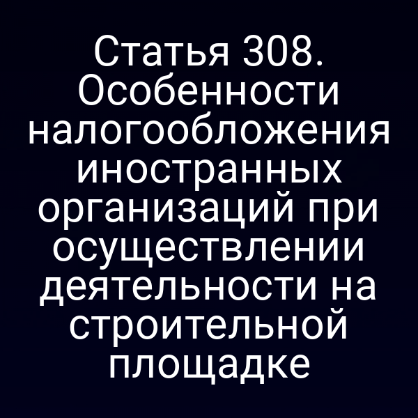 Статья 308. Особенности налогообложения иностранных организаций при осуществлении деятельности на строительной площадке