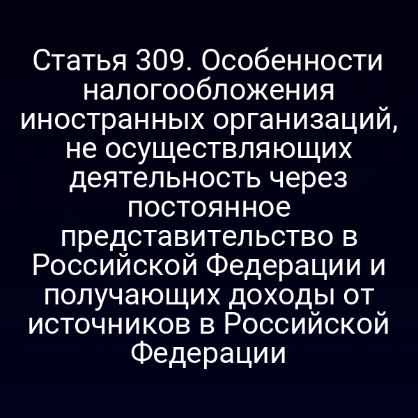 Статья 309. Особенности налогообложения иностранных организаций, не осуществляющих деятельность через постоянное представительство в Российской Федерации и получающих доходы от источников в Российской Федерации