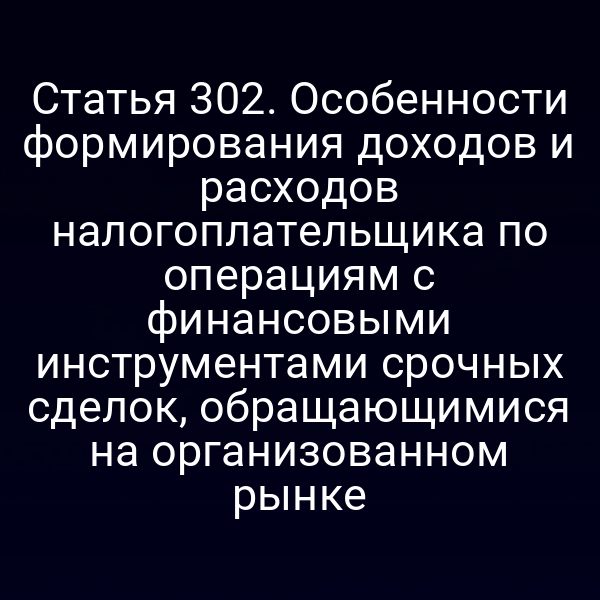 Статья 302. Особенности формирования доходов и расходов налогоплательщика по операциям с финансовыми инструментами срочных сделок,  обращающимися на организованном рынке
