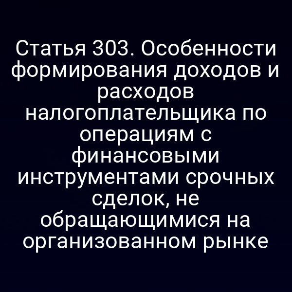 Статья 303. Особенности формирования доходов и расходов налогоплательщика по операциям с финансовыми инструментами срочных сделок, не обращающимися на организованном рынке