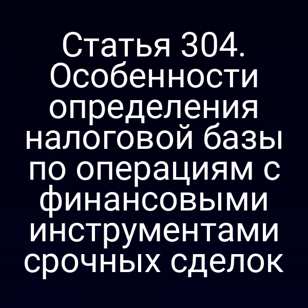 Статья 304. Особенности определения налоговой базы по операциям с финансовыми инструментами срочных сделок
