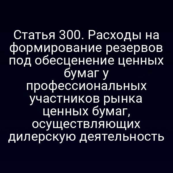 Статья 300. Расходы на формирование резервов под обесценение ценных бумаг у профессиональных участников рынка ценных бумаг,  осуществляющих дилерскую деятельность