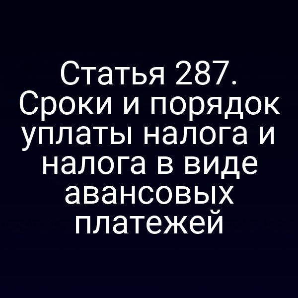 Статья 287. Сроки и порядок уплаты налога и налога в виде авансовых платежей