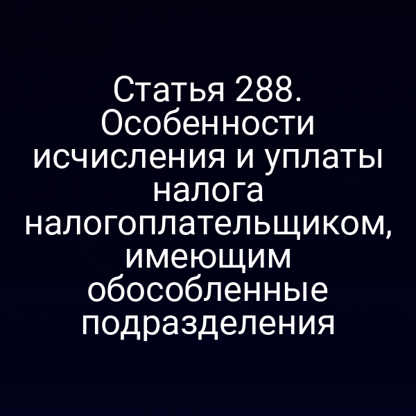 Статья 288. Особенности исчисления и уплаты налога налогоплательщиком, имеющим обособленные подразделения